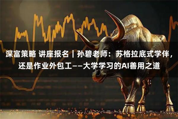 深富策略 讲座报名｜孙碧老师：苏格拉底式学伴，还是作业外包工——大学学习的AI善用之道