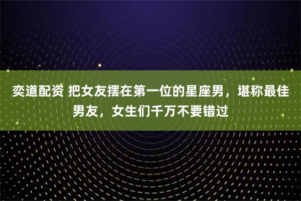 奕道配资 把女友摆在第一位的星座男，堪称最佳男友，女生们千万不要错过