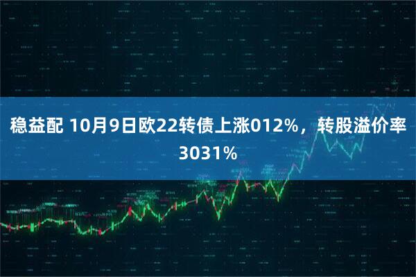 稳益配 10月9日欧22转债上涨012%，转股溢价率3031%
