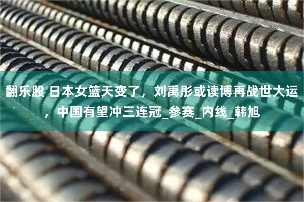 翻乐股 日本女篮天变了,刘禹彤或读博再战世大运,中国有望冲三连冠_参赛_内线_韩旭