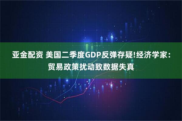 亚金配资 美国二季度GDP反弹存疑!经济学家:贸易政策扰动致数据失真