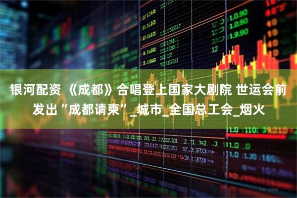 银河配资 《成都》合唱登上国家大剧院 世运会前发出“成都请柬”_城市_全国总工会_烟火