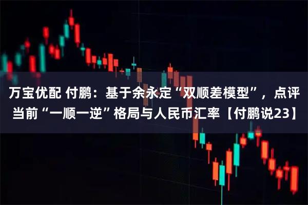 万宝优配 付鹏：基于余永定“双顺差模型”，点评当前“一顺一逆”格局与人民币汇率【付鹏说23】