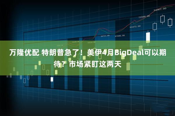 万隆优配 特朗普急了！美伊4月BigDeal可以期待？市场紧盯这两天