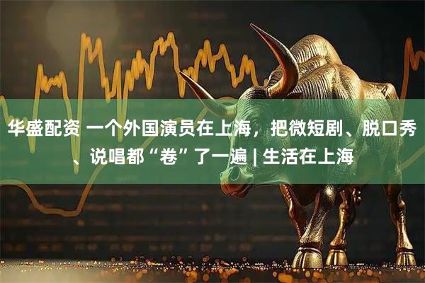 华盛配资 一个外国演员在上海，把微短剧、脱口秀、说唱都“卷”了一遍 | 生活在上海