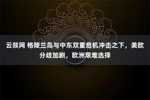 云燚网 格陵兰岛与中东双重危机冲击之下，美欧分歧加剧，欧洲艰难选择