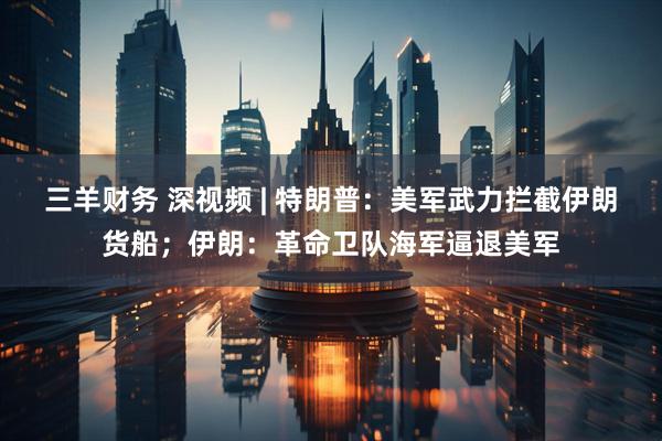 三羊财务 深视频 | 特朗普：美军武力拦截伊朗货船；伊朗：革命卫队海军逼退美军
