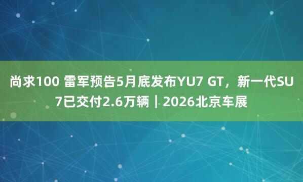 尚求100 雷军预告5月底发布YU7 GT，新一代SU7已交付2.6万辆｜2026北京车展