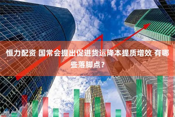 恒力配资 国常会提出促进货运降本提质增效 有哪些落脚点？