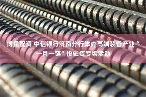 博星配资 中信银行济南分行举办高端装备产业“一月一链”投融资专场活动