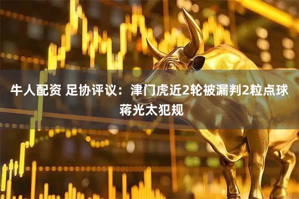 牛人配资 足协评议：津门虎近2轮被漏判2粒点球 蒋光太犯规
