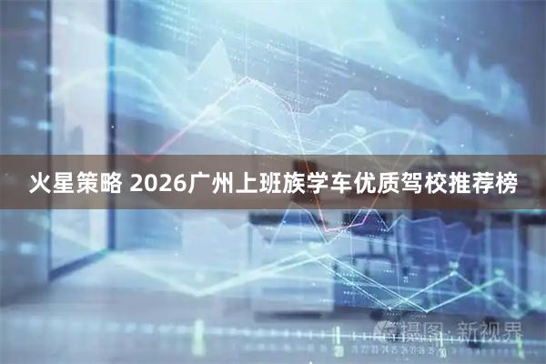 火星策略 2026广州上班族学车优质驾校推荐榜