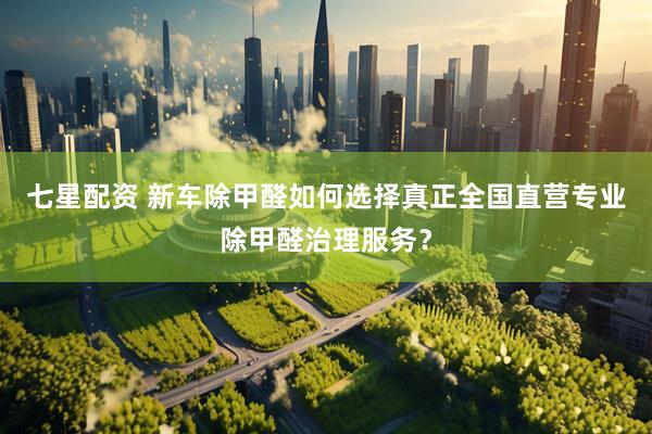 七星配资 新车除甲醛如何选择真正全国直营专业除甲醛治理服务？