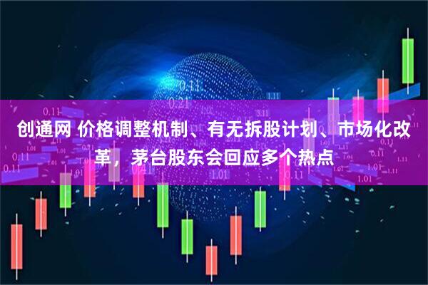 创通网 价格调整机制、有无拆股计划、市场化改革，茅台股东会回应多个热点