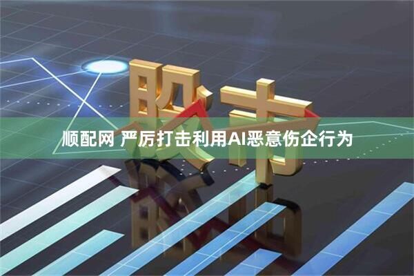 顺配网 严厉打击利用AI恶意伤企行为