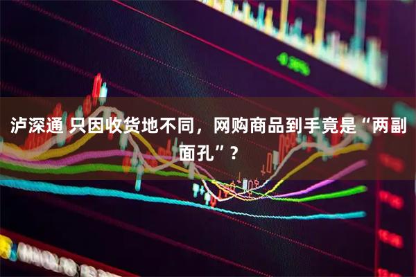 泸深通 只因收货地不同，网购商品到手竟是“两副面孔”？