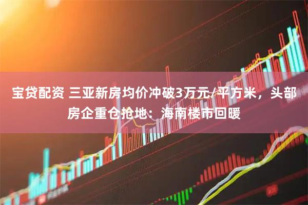 宝贷配资 三亚新房均价冲破3万元/平方米，头部房企重仓抢地：海南楼市回暖