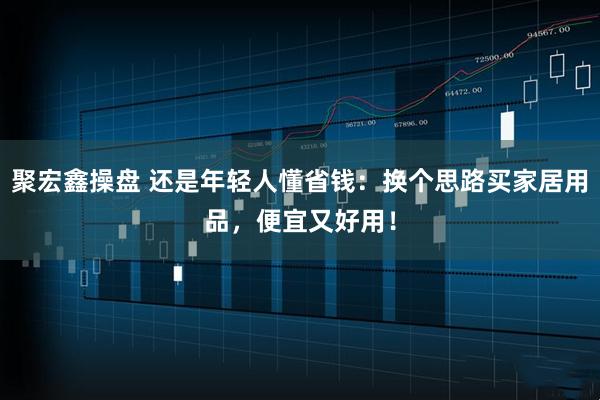 聚宏鑫操盘 还是年轻人懂省钱：换个思路买家居用品，便宜又好用！