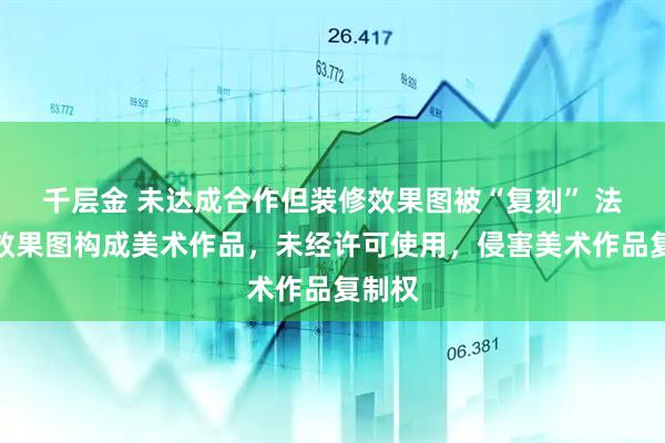 千层金 未达成合作但装修效果图被“复刻” 法院：效果图构成美术作品，未经许可使用，侵害美术作品复制权