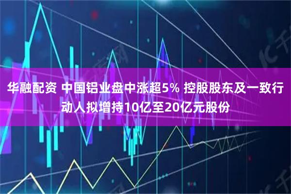 华融配资 中国铝业盘中涨超5% 控股股东及一致行动人拟增持10亿至20亿元股份