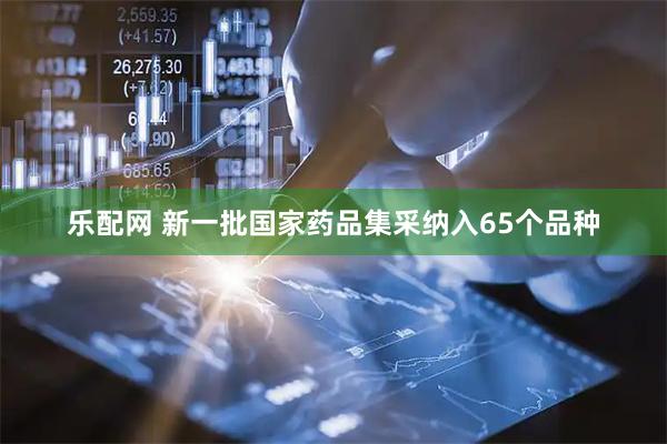 乐配网 新一批国家药品集采纳入65个品种