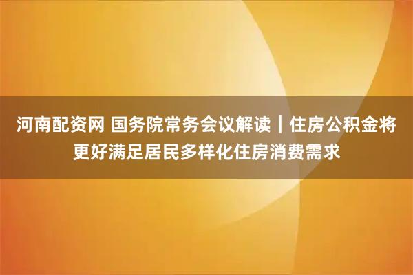 河南配资网 国务院常务会议解读｜住房公积金将更好满足居民多样化住房消费需求