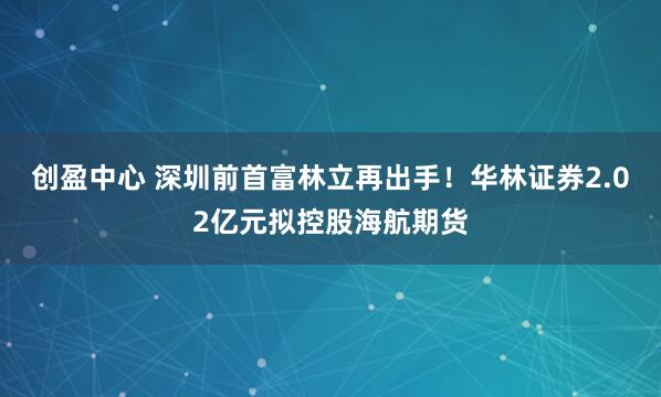 创盈中心 深圳前首富林立再出手！华林证券2.02亿元拟控股海航期货